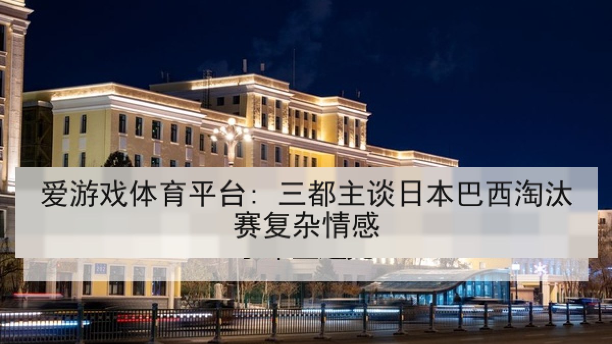 爱游戏体育平台: 三都主谈日本巴西淘汰赛复杂情感