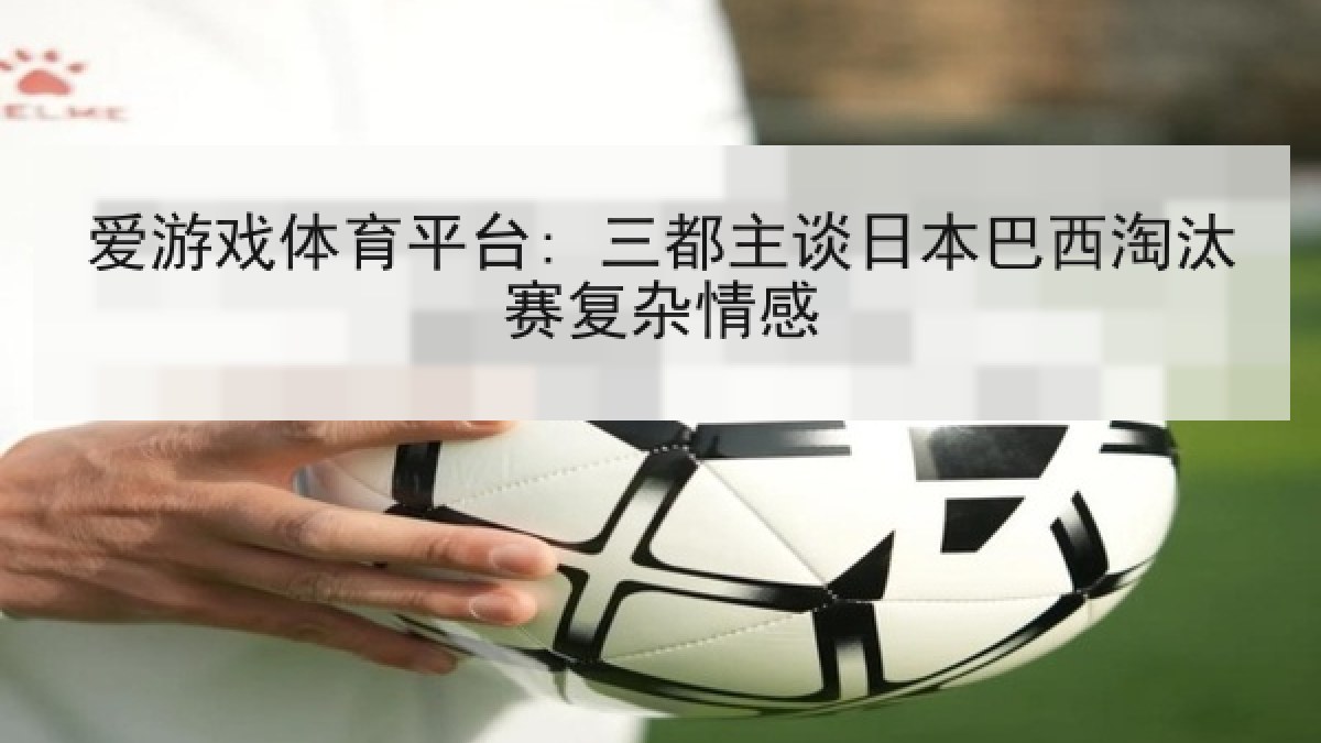 爱游戏体育平台: 三都主谈日本巴西淘汰赛复杂情感