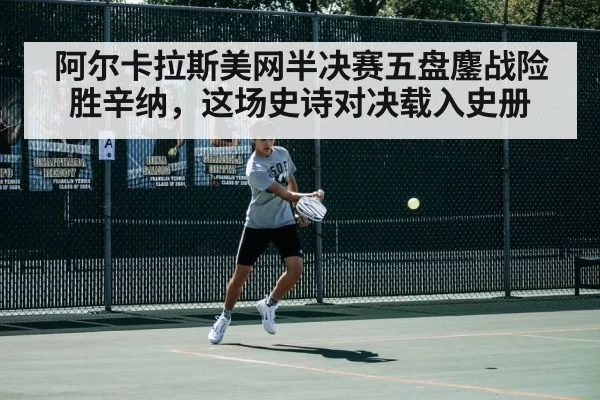 阿尔卡拉斯美网半决赛五盘鏖战险胜辛纳，这场史诗对决载入史册