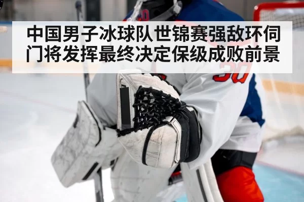 中国男子冰球队世锦赛强敌环伺门将发挥最终决定保级成败前景