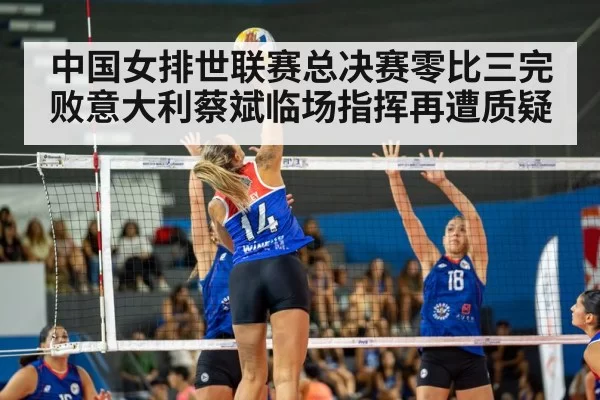 中国女排世联赛总决赛零比三完败意大利蔡斌临场指挥再遭质疑